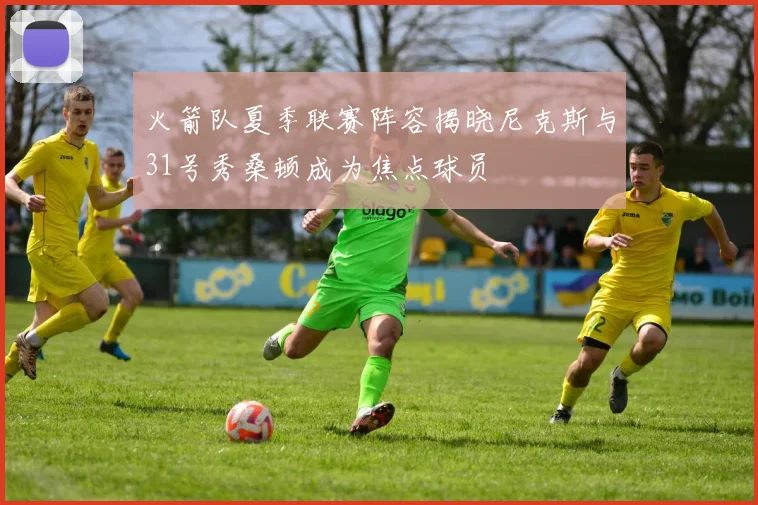火箭队夏季联赛阵容揭晓尼克斯与31号秀桑顿成为焦点球员