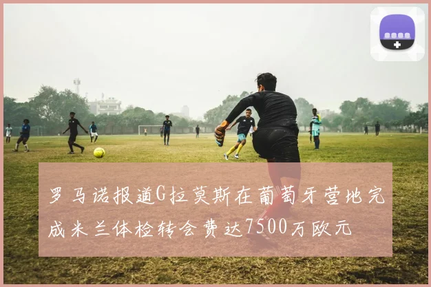 罗马诺报道G拉莫斯在葡萄牙营地完成米兰体检转会费达7500万欧元