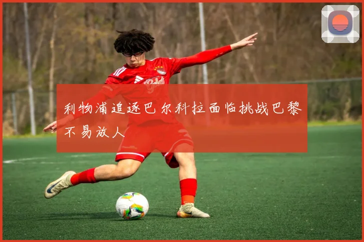 利物浦追逐巴尔科拉面临挑战巴黎不易放人